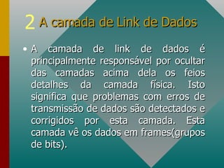 A camada de link de dados é principalmente responsável por ocultar das camadas acima dela os feios detalhes da camada física. Isto significa que problemas com erros de transmissão de dados são detectados e corrigidos por esta camada. Esta camada vê os dados em frames(grupos de bits). A camada de Link de Dados 