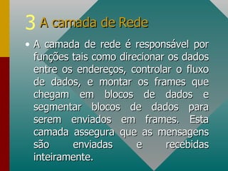 A camada de rede é responsável por funções tais como direcionar os dados entre os endereços, controlar o fluxo de dados, e montar os frames que chegam em blocos de dados e segmentar blocos de dados para serem enviados em frames. Esta camada assegura que as mensagens são enviadas e recebidas inteiramente. A camada de Rede 