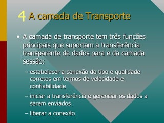 A camada de transporte tem três funções principais que suportam a transferência transparente de dados para e da camada sessão: estabelecer a conexão do tipo e qualidade corretos em termos de velocidade e confiabilidade iniciar a transferência e gerenciar os dados a serem enviados liberar a conexão A camada de Transporte  