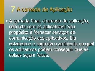 A camada final, chamada de aplicação, não lida com os aplicativos! Seu propósito é fornecer serviços de comunicação aos aplicativos. Ela estabelece e controla o ambiente no qual os aplicativos podem conseguir que as coisas sejam feitas. A camada de Aplicação  