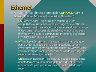 A Ethernet padrão usa o protocolo  CSMA/CD (Carrier Sense Multiple Access with Collision Detection) CS (Carrier Sense): significa que sempre que um computador quiser enviar uma mensagem pelo cabo da rede, ele primeiro vai ouvi-lo para saber se alguém mais já enviou uma mensagem. Se ele não ouvir nenhuma outra mensagem no cabo, o computador pressupõe que esteja livre para enviar a sua mensagem. MA (multiple Access): significa que não existe nada que possa evitar que dois ou mais computadores tentem enviar uma mensagem ao mesmo tempo. O Carrier Sense verifica se algum computador está enviando mensagem e espera que o tráfego fique livre. CD (collision Detection): significa que depois que a placa adaptadora envia uma mensagem na rede, ela verifica atentamente para ver se colidiu com outros dados na rede. Ethernet 