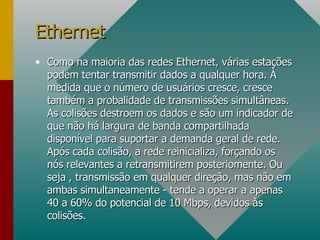 Como na maioria das redes Ethernet, várias estações podem tentar transmitir dados a qualquer hora. À medida que o número de usuários cresce, cresce também a probalidade de transmissões simultâneas. As colisões destroem os dados e são um indicador de que não há largura de banda compartilhada disponível para suportar a demanda geral de rede. Após cada colisão, a rede reinicializa, forçando os nós relevantes a retransmitirem posteriomente. Ou seja , transmissão em qualquer direção, mas não em ambas simultaneamente - tende a operar a apenas 40 a 60% do potencial de 10 Mbps, devidos às colisões. Ethernet 