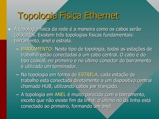 A topologia física da rede é a maneira como os cabos serão colocados. Existem três topologias físicas fundamentais: barramento, anel e estrela. BARRAMENTO : Neste tipo de topologia, todas as estações de trabalho estão conectadas a um cabo central. O cabo é do tipo coaxial, no primeiro e no último conector do barramento é utilizado um terminador. Na topologia em forma de  ESTRELA , cada estação de trabalho está conectada diretamente a um dispositivo central chamado HUB, utilizando cabos par trançado. A topologia em  ANEL  é muito parecida com a barramento, exceto que não existe fim da linha; o último nó da linha está conectado ao primeiro, formando um anel. Topologia Física Ethernet 
