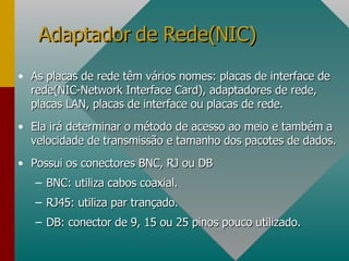 As placas de rede têm vários nomes: placas de interface de rede(NIC-Network Interface Card), adaptadores de rede, placas LAN, placas de interface ou placas de rede. Ela irá determinar o método de acesso ao meio e também a velocidade de transmissão e tamanho dos pacotes de dados. Possui os conectores BNC, RJ ou DB BNC: utiliza cabos coaxial. RJ45: utiliza par trançado. DB: conector de 9, 15 ou 25 pinos pouco utilizado. Adaptador de Rede(NIC) 
