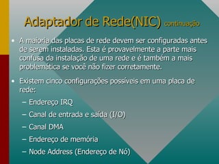 A maioria das placas de rede devem ser configuradas antes de serem instaladas. Esta é provavelmente a parte mais confusa da instalação de uma rede e é também a mais problemática se você não fizer corretamente. Existem cinco configurações possíveis em uma placa de rede: Endereço IRQ Canal de entrada e saída (I/O) Canal DMA Endereço de memória Node Address (Endereço de Nó) Adaptador de Rede(NIC)  continuação 
