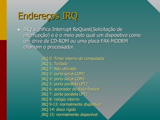 IRQ significa Interrupt ReQuest(Solicitação de interrupção) e é o meio pelo qual um dispositivo como um drive de CD-ROM ou uma placa FAX-MODEM chamam o processador. IRQ 0: Timer interno do computador IRQ 1: Teclado IRQ 2: Não utilizado IRQ 3: porta serial COM2 IRQ 4: porta serial COM1 IRQ 5: porta paralela LPT2 IRQ 6: acionador de disco flexível IRQ 7: porta paralela LPT1 IRQ 8: relógio interno IRQ 9-13: normalmente disponível IRQ 14: disco rígido IRQ 15: normalmente disponível Endereços IRQ 