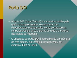 A porta I/O (Input/Output) é a maneira padrão pela qual o microprocessador se comunica com dispositivos de entrada/saída como portas seriais, controladores de disco e placas de rede e a maioria das placas de interface. O endereço da porta I/O é normalmente um número de três dígitos, expresso em hexadecimal, por exemplo 300h ou 320h. Porta I/O 