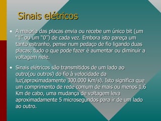 A maioria das placas envia ou recebe um único bit (um “1” ou um “0”) de cada vez. Embora isto pareça um tanto estranho, pense num pedaço de fio ligando duas placas; tudo o que pode fazer é aumentar ou diminuir a voltagem nele. Sinais elétricos são transmitidos de um lado ao outro(ou outros) do fio à velocidade da luz(aproximadamente 300.000 Km/s). Isto significa que um comprimento de rede comum de mais ou menos 1,6 Km de cabo, uma mudança de voltagem leva aproximadamente 5 microsegundos para ir de um lado ao outro. Sinais elétricos 