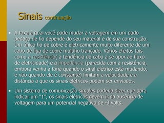 A taxa à qual você pode mudar a voltagem em um dado pedaço de fio depende do seu material e de sua construção. Um único fio de cobre é eletricamente muito diferente de um cabo de liga de cobre multifio trançado. Vários efeitos tais como a  resistência ( a tendência do cabo a se opor ao fluxo de eletricidade) e a  impedância  (parecida com a resistência, embora venha à tona quando o sinal elétrico está mudando, e não quando ele é constante) limitam a velocidade e a distância a que os sinais elétricos podem ser enviados. Um sistema de comunicação simples poderia dizer que para indicar um “1”, os sinais elétricos devem ir da ausência de voltagem para um potencial negativo de -3 volts. Sinais  continuação 