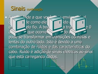 A velocidade a que você pode enviar o sinal depende de como ele é distorcido ao ser enviado pelo fio. A boa e rápida transição de 0 a -3 volts, que ocorre de um lado do cabo, pode se transformar em transições confusas e lentas do outro lado. Isto é devido a uma combinação de ruídos e das características do cabo. Ruído é adição de sinais elétricos ao sinal que está carregando dados.  Sinais  continuação 