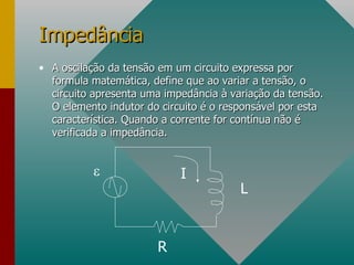 A oscilação da tensão em um circuito expressa por formula matemática, define que ao variar a tensão, o circuito apresenta uma impedância à variação da tensão. O elemento indutor do circuito é o responsável por esta característica. Quando a corrente for contínua não é verificada a impedância. Impedância  R I L 