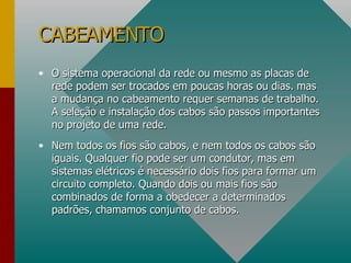 O sistema operacional da rede ou mesmo as placas de rede podem ser trocados em poucas horas ou dias. mas a mudança no cabeamento requer semanas de trabalho. A seleção e instalação dos cabos são passos importantes no projeto de uma rede. Nem todos os fios são cabos, e nem todos os cabos são iguais. Qualquer fio pode ser um condutor, mas em sistemas elétricos é necessário dois fios para formar um circuito completo. Quando dois ou mais fios são combinados de forma a obedecer a determinados padrões, chamamos conjunto de cabos. CABEAMENTO 