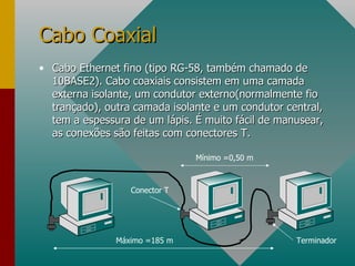 Cabo Ethernet fino (tipo RG-58, também chamado de 10BASE2). Cabo coaxiais consistem em uma camada externa isolante, um condutor externo(normalmente fio trançado), outra camada isolante e um condutor central, tem a espessura de um lápis. É muito fácil de manusear, as conexões são feitas com conectores T. Cabo Coaxial Máximo =185 m Mínimo =0,50 m Conector T Terminador 