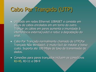 Utilizado em redes Ethernet 10BASET e consiste em pares de cabos enrolados em em torno do outro. Trançar os cabos em pares aumenta a imunidade à interferência externa(ruído) e reduz a degradação do sinal. Cabo Par Trançado normalmente chamado de UTP(Par Trançado Não Blindado), é muito fácil de instalar e baixo custo. Suporta até 100 Mbps de taxa de transmissão de dados. Conexões para pares trançados incluem os conectores  RJ-45 , RJ-11 e DB-9 Cabo Par Trançado (UTP) 