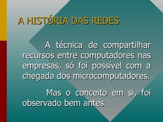 A HISTÓRIA DAS REDES A técnica de compartilhar recursos entre computadores nas empresas, só foi possível com a chegada dos microcomputadores. Mas o conceito em si, foi observado bem antes. 