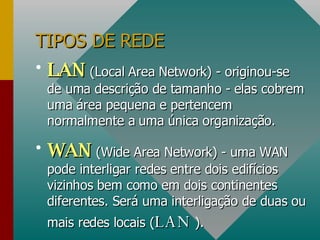 TIPOS DE REDE LAN  (Local Area Network) - originou-se de uma descrição de tamanho - elas cobrem uma área pequena e pertencem normalmente a uma única organização. WAN  (Wide Area Network) - uma WAN pode interligar redes entre dois edifícios vizinhos bem como em dois continentes diferentes. Será uma interligação de duas ou mais redes locais ( LAN  ). 