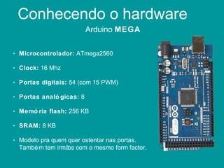 Conhecendo o hardware
Arduino MEGA
• Microcontrolador: ATmega2560
• Clock: 16 Mhz
• Portas digitais: 54 (com 15 PWM)
• Portas analó gicas: 8
• Memó ria flash: 256 KB
• SRAM: 8 KB
• Modelo pra quem quer ostentar nas portas.
Também tem irmãos com o mesmo form factor.
 