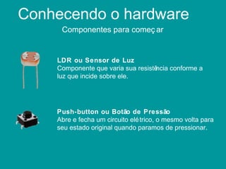 Conhecendo o hardware
Componentes para começ ar
LDR ou Sensor de Luz
Componente que varia sua resistência conforme a
luz que incide sobre ele.
Push-button ou Botão de Pressão
Abre e fecha um circuito elétrico, o mesmo volta para
seu estado original quando paramos de pressionar.
 