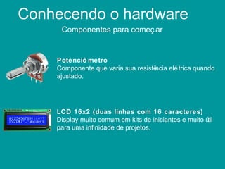 Conhecendo o hardware
Componentes para começ ar
Potenciô metro
Componente que varia sua resistência elétrica quando
ajustado.
LCD 16x2 (duas linhas com 16 caracteres)
Display muito comum em kits de iniciantes e muito útil
para uma infinidade de projetos.
 