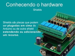 Conhecendo o hardware
Shields
Shields são placas que podem
ser plugadas em cima do
Arduino ou de outra shield
estendendo ou adicionando
um recurso.
 