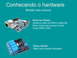 Conhecendo o hardware
Shields mais comuns
Ethernet Shield
Acesso a rede via RJ45 e cartão SD.
Entre outras para acesso à rede.
Como GSM e WiFi.
Relay Shield
Relés para acionar lampadas
 