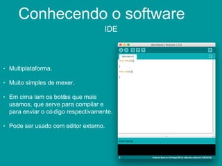Conhecendo o software
IDE
• Multiplataforma.
• Muito simples de mexer.
• Em cima tem os botões que mais
usamos, que serve para compilar e
para enviar o có digo respectivamente.
• Pode ser usado com editor externo.
 