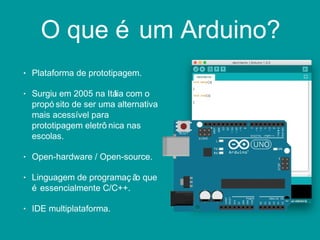 O que é um Arduino?
• Plataforma de prototipagem.
• Surgiu em 2005 na Itália com o
propó sito de ser uma alternativa
mais acessível para
prototipagem eletrô nica nas
escolas.
• Open-hardware / Open-source.
• Linguagem de programaç ão que
é essencialmente C/C++.
• IDE multiplataforma.
 
