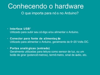 Conhecendo o hardware
O que importa para nó s no Arduino?
• Interface USB*
Utilizado para subir seu có digo e/ou alimentar o Arduino.
• Conector para fonte de alimentaç ão
Utilizado para alimentar o Arduino, geralmente de 6~20 Volts DC.
• Portas analó gicas (entrada)
Geralmente utilizadas para leitura como sensor de luz, ou um
botão de girar (potenciô metros), termô metro, sinal de áudio, etc.
 
