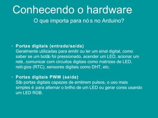 Conhecendo o hardware
O que importa para nó s no Arduino?
• Portas digitais (entrada/saída)
Geralmente utilizadas para emitir ou ler um sinal digital, como
saber se um botão foi pressionado, acender um LED, acionar um
relé, comunicar com circuitos digitais como matrizes de LED,
reló gios (RTC), sensores digitais como DHT, etc.
• Portas digitais PWM (saída)
São portas digitais capazes de emitirem pulsos, o uso mais
simples é para alternar o brilho de um LED ou gerar cores usando
um LED RGB.
 
