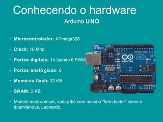 Conhecendo o hardware
Arduino UNO
• Microcontrolador: ATmega328
• Clock: 16 Mhz
• Portas digitais: 14 (sendo 6 PWM)
• Portas analó gicas: 6
• Memó ria flash: 32 KB
• SRAM: 2 KB
• Modelo mais comum, variaç ões com mesmo "form factor” como o
duemilanove, Leonardo.
 