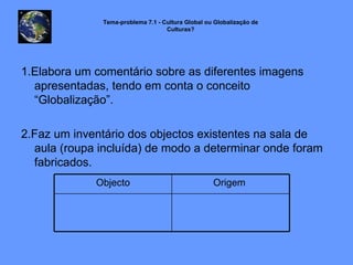 1.Elabora um comentário sobre as diferentes imagens apresentadas, tendo em conta o conceito “Globalização”. 2.Faz um inventário dos objectos existentes na sala de aula (roupa incluída) de modo a determinar onde foram fabricados. Tema-problema 7.1 - Cultura Global ou Globalização de Culturas? Origem  Objecto 