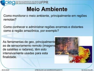 Meio Ambiente Como monitorar o meio ambiente, principalmente em regiões remotas? Como conhecer e administrar regiões enormes e distantes como a região amazônica, por exemplo? As ferramentas de geo, principalmente as de sensoriamento remoto (imagens de satélites e radares), têm sido intensivamente usadas para esta finalidade. 