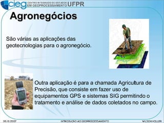 Agronegócios São várias as aplicações das geotecnologias para o agronegócio. Outra aplicação é para a chamada Agricultura de Precisão, que consiste em fazer uso de equipamentos GPS e sistemas SIG permitindo o tratamento e análise de dados coletados no campo. 