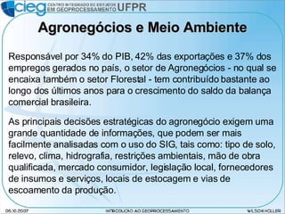 Agronegócios e Meio Ambiente Responsável por 34% do PIB, 42% das exportações e 37% dos empregos gerados no país, o setor de Agronegócios - no qual se encaixa também o setor Florestal - tem contribuído bastante ao longo dos últimos anos para o crescimento do saldo da balança comercial brasileira. As principais decisões estratégicas do agronegócio exigem uma grande quantidade de informações, que podem ser mais facilmente analisadas com o uso do SIG, tais como: tipo de solo, relevo, clima, hidrografia, restrições ambientais, mão de obra qualificada, mercado consumidor, legislação local, fornecedores de insumos e serviços, locais de estocagem e vias de escoamento da produção. 
