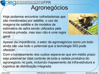 Agronegócios Apesar da importância, o setor de agronegócios como um todo ainda não usa todo o potencial que a tecnologia SIG pode oferecer. Hoje podemos encontrar colheitadeiras que são monitoradas por satélite, o uso de imagens de satélite e de modelos de estimativa de safra sendo utilizados pela iniciativa privada, mas isso não é uma regra geral. Com o barateamento dos custos espera-se que em médio prazo seja possível ter total controle de toda a cadeia produtiva do agronegócio no país, incluindo mapeamento de infra-estrutura e logística de distribuição integrada. 