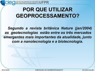 POR QUE UTILIZAR GEOPROCESSAMENTO? Segundo  a  revista  britânica  Nature  (jan/2004)  as  geotecnologias  estão entre os três mercados emergentes mais importantes da atualidade, junto com a nanotecnologia e a biotecnologia. 