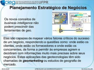 Planejamento Estratégico de Negócios Elas são capazes de mapear vários fatores críticos do sucesso de um negócio, respondendo a questões como: onde estão os clientes, onde estão os fornecedores e onde estão os concorrentes, de forma a permitir às empresas agirem e decidirem com informações muito mais precisas sobre seus negócios. Estas aplicações das geotecnologias têm sido chamadas de  geomarketing  ou estudos de geografia de mercado. Os novos conceitos de  business intelligence  não podem prescindir das ferramentas de geo. 