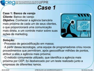 Case 1 Case 1: Banco de varejo Cliente : Banco de varejo Objetivo : Conhecer a agência bancária mais próxima de cada um de seus clientes, o que proporcionará uma comunicação mais direta, e um controle maior sobre suas ações de marketing. Solução: · Processo de geocodificação em massa; · A partir dessa tecnologia, uma equipe de programadores criou novos procedimentos que permitiram, após geocodificar milhões de pontos, atribuir a eles a agência mais próxima; · O método comumente utilizado, que identifica a agência mais próxima por CEP, foi desbancado por um teste realizado junto a empresas de diferentes ramos. 