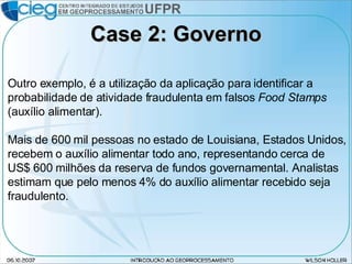 Case 2: Governo Outro exemplo, é a utilização da aplicação para identificar a probabilidade de atividade fraudulenta em falsos  Food Stamps  (auxílio alimentar). Mais de 600 mil pessoas no estado de Louisiana, Estados Unidos, recebem o auxílio alimentar todo ano, representando cerca de US$ 600 milhões da reserva de fundos governamental. Analistas estimam que pelo menos 4% do auxílio alimentar recebido seja fraudulento. 