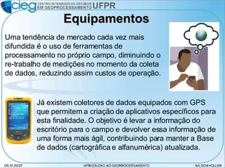Equipamentos Uma tendência de mercado cada vez mais difundida é o uso de ferramentas de processamento no próprio campo, diminuindo o re-trabalho de medições no momento da coleta de dados, reduzindo assim custos de operação. Já existem coletores de dados equipados com GPS que permitem a criação de aplicativos específicos para esta finalidade. O objetivo é levar a informação do escritório para o campo e devolver essa informação de uma forma mais ágil, contribuindo para manter a Base de dados (cartográfica e alfanumérica) atualizada. 