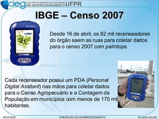 IBGE – Censo 2007 Desde 16 de abril, os 82 mil recenseadores do órgão saem as ruas para coletar dados para o censo 2007 com  palmtops . Cada recenseador possui um PDA ( Personal Digital Assitant ) nas mãos para coletar dados para o Censo Agropecuário e a Contagem da População em municípios com menos de 170 mil habitantes. 