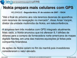 Nokia prepara mais celulares com GPS HELSINQUE  - Segunda-feira, 01 de outubro de 2007 - 15h34  "Até o final do próximo ano nós teremos dezenas de aparelhos com recursos de navegação no mercado", disse Anssi Vanjoki, diretor da unidade multimídia da  Nokia , em teleconferência.  A empresa tem três modelos com GPS integrado atualmente.  Mais cedo, a  Nokia  anunciou que irá oferecer 8,1 bilhões de dólares para a compra da fornecedora norte-americana de mapas digitais  Navteq , em uma das maiores aquisições já feitas pela companhia finlandesa.  As ações da  Nokia  caíam no fim da manhã pois investidores consideraram o valor elevado.  