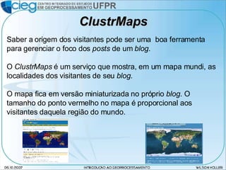 ClustrMaps Saber a origem dos visitantes pode ser uma  boa ferramenta para gerenciar o foco dos  posts  de um  blog . O  ClustrMaps  é um serviço que mostra, em um mapa mundi, as localidades dos visitantes de seu  blog . O mapa fica em versão miniaturizada no próprio  blog . O tamanho do ponto vermelho no mapa é proporcional aos visitantes daquela região do mundo. 