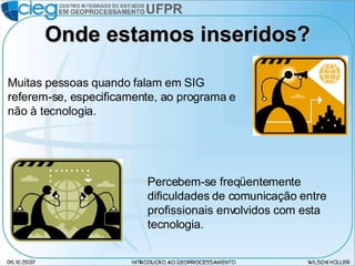 Onde estamos inseridos? Muitas pessoas quando falam em SIG referem-se, especificamente, ao programa e não à tecnologia. Percebem-se freqüentemente dificuldades de comunicação entre profissionais envolvidos com esta tecnologia. 
