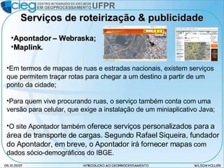 Serviços de roteirização & publicidade Em termos de mapas de ruas e estradas nacionais, existem serviços que permitem traçar rotas para chegar a um destino a partir de um ponto da cidade; Para quem vive procurando ruas, o serviço também conta com uma versão para celular, que exige a instalação de um miniaplicativo Java; O site Apontador também  oferece serviços personalizados para a área de transporte de cargas. Segundo Rafael Siqueira, fundador do Apontador, em breve, o Apontador irá fornecer mapas  com dados sócio-demográficos do IBGE. Apontador – Webraska; Maplink. 