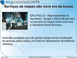 Serviços de mapas são nova era da busca SÃO PAULO – Representantes do Apontador,  Google  e  Microsoft  apontam os serviços de mapas como uma nova e riquíssima forma de busca. Uma das novidades que vão ganhar espaço será a localização de pessoas pelos mapas, por meio do rastreamento de telefones celulares. 