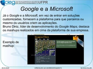 Google  e a  Microsoft Já o  Google  e a  Microsoft , em vez de entrar em soluções customizadas, fornecem a plataforma para que parceiros ou mesmo os usuários criem as aplicações. Bruno Diniz, líder de desenvolvimento do  Google Maps , destaca os  mashups  realizados em cima da plataforma de sua empresa. Exemplo de mashup: 