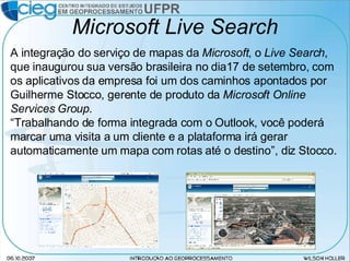 Microsoft Live Search A integração do serviço de mapas da  Microsoft , o  Live Search , que inaugurou sua versão brasileira no dia17 de setembro, com os aplicativos da empresa foi um dos caminhos apontados por Guilherme Stocco, gerente de produto da  Microsoft Online Services Group . “ Trabalhando de forma integrada com o Outlook, você poderá marcar uma visita a um cliente e a plataforma irá gerar automaticamente um mapa com rotas até o destino”, diz Stocco. 