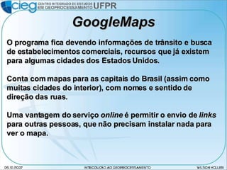 GoogleMaps O programa fica devendo informações de trânsito e busca de estabelecimentos comerciais, recursos que já existem para algumas cidades dos Estados Unidos. Conta com mapas para as capitais do Brasil (assim como muitas cidades do interior), com nomes e sentido de direção das ruas. Uma vantagem do serviço  online  é permitir o envio de  links  para outras pessoas, que não precisam instalar nada para ver o mapa. 