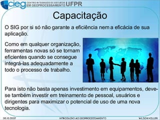 Capacitação Como em qualquer organização, ferramentas novas só se tornam eficientes quando se consegue integrá-las adequadamente a todo o processo de trabalho. O SIG por si só não garante a eficiência nem a eficácia de sua aplicação.  Para isto não basta apenas investimento em equipamentos, deve-se também investir em treinamento de pessoal, usuários e dirigentes para maximizar o potencial de uso de uma nova tecnologia. 